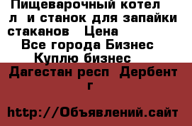 Пищеварочный котел 25 л. и станок для запайки стаканов › Цена ­ 250 000 - Все города Бизнес » Куплю бизнес   . Дагестан респ.,Дербент г.